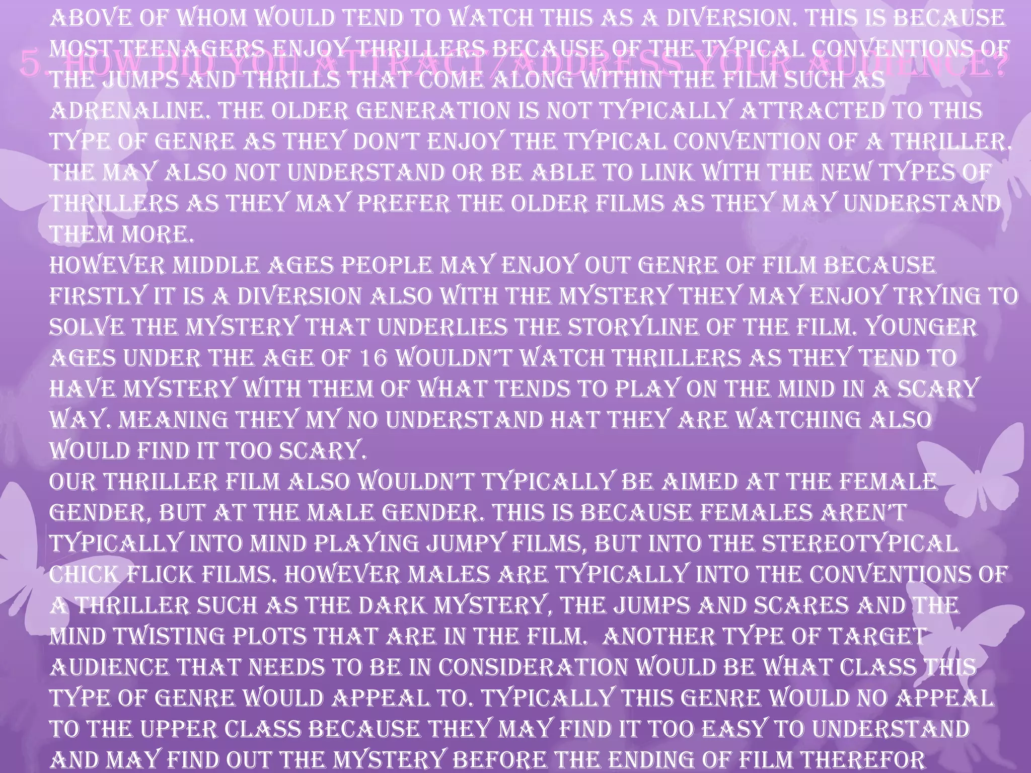 5. How did you attract/address your audience?
above of whom would tend to watch this as a diversion. This is because
most teenagers enjoy thrillers because of the typical conventions of
the jumps and thrills that come along within the film such as
adrenaline. The older generation is not typically attracted to this
type of genre as they don’t enjoy the typical convention of a thriller.
The may also not understand or be able to link with the new types of
thrillers as they may prefer the older films as they may understand
them more.
However middle ages people may enjoy out genre of film because
firstly it is a diversion also with the mystery they may enjoy trying to
solve the mystery that underlies the storyline of the film. Younger
ages under the age of 16 wouldn’t watch thrillers as they tend to
have mystery with them of what tends to play on the mind in a scary
way. Meaning they my no understand hat they are watching also
would find it too scary.
Our thriller film also wouldn’t typically be aimed at the female
gender, but at the male gender. this is because females aren’t
typically into mind playing jumpy films, but into the stereotypical
chick flick films. However males are typically into the conventions of
a thriller such as the dark mystery, the jumps and scares and the
mind twisting plots that are in the film. Another type of target
audience that needs to be in consideration would be what class this
type of genre would appeal to. Typically this genre would no appeal
to the upper class because they may find it too easy to understand
and may find out the mystery before the ending of film therefor
 