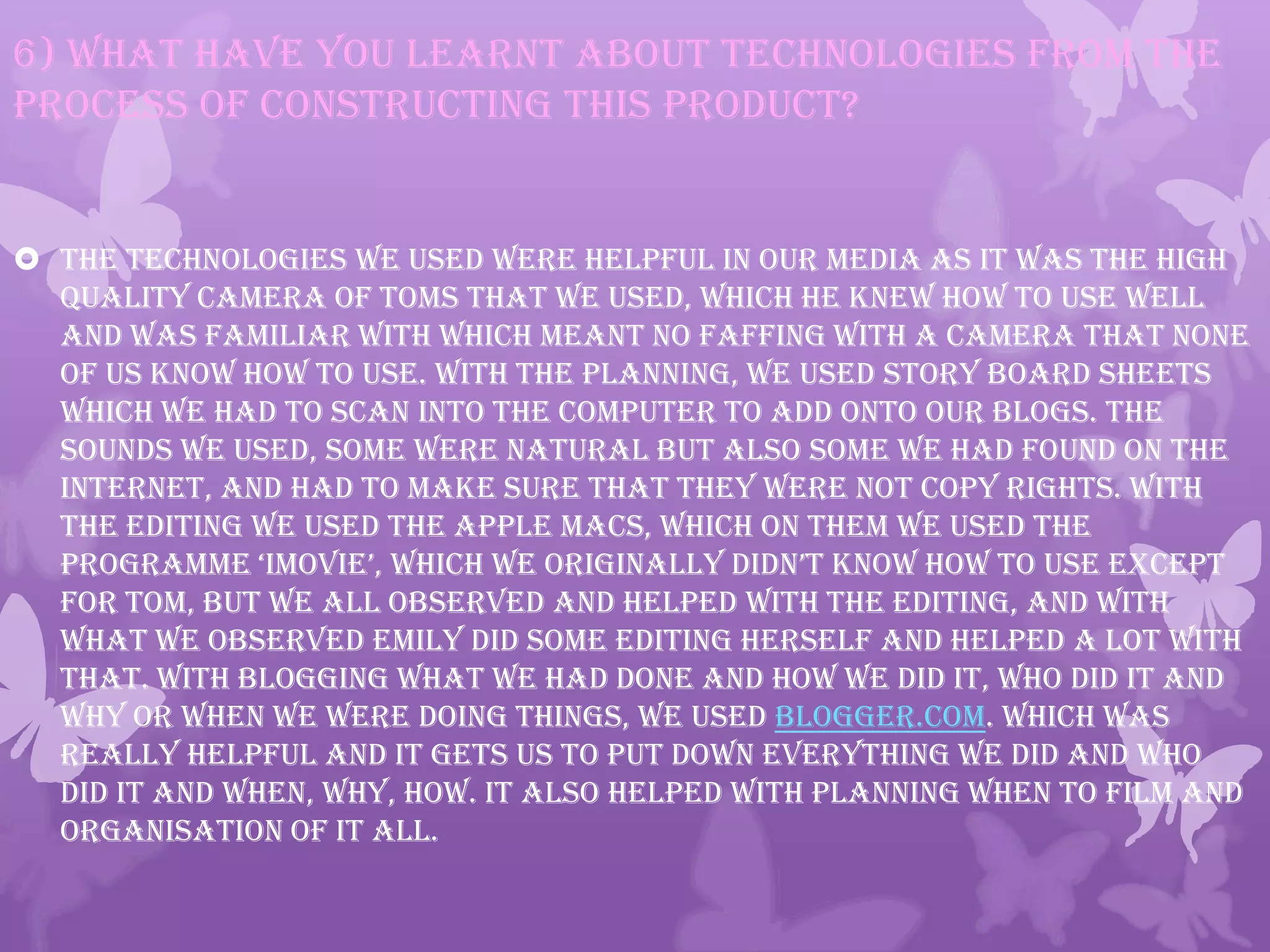 6) What have you learnt about technologies from the
process of constructing this product?
 The technologies we used were helpful in our media as it was the high
quality camera of Toms that we used, which he knew how to use well
and was familiar with which meant no faffing with a camera that none
of us know how to use. With the planning, we used story board sheets
which we had to scan into the computer to add onto our blogs. The
sounds we used, some were natural but also some we had found on the
internet, and had to make sure that they were not copy rights. With
the editing we used the Apple Macs, which on them we used the
programme ‘imovie’, which we originally didn’t know how to use except
for Tom, but we all observed and helped with the editing, and with
what we observed Emily did some editing herself and helped a lot with
that. With blogging what we had done and how we did it, who did it and
why or when we were doing things, we used Blogger.com. Which was
really helpful and it gets us to put down everything we did and who
did it and when, why, how. It also helped with planning when to film and
organisation of it all.
 