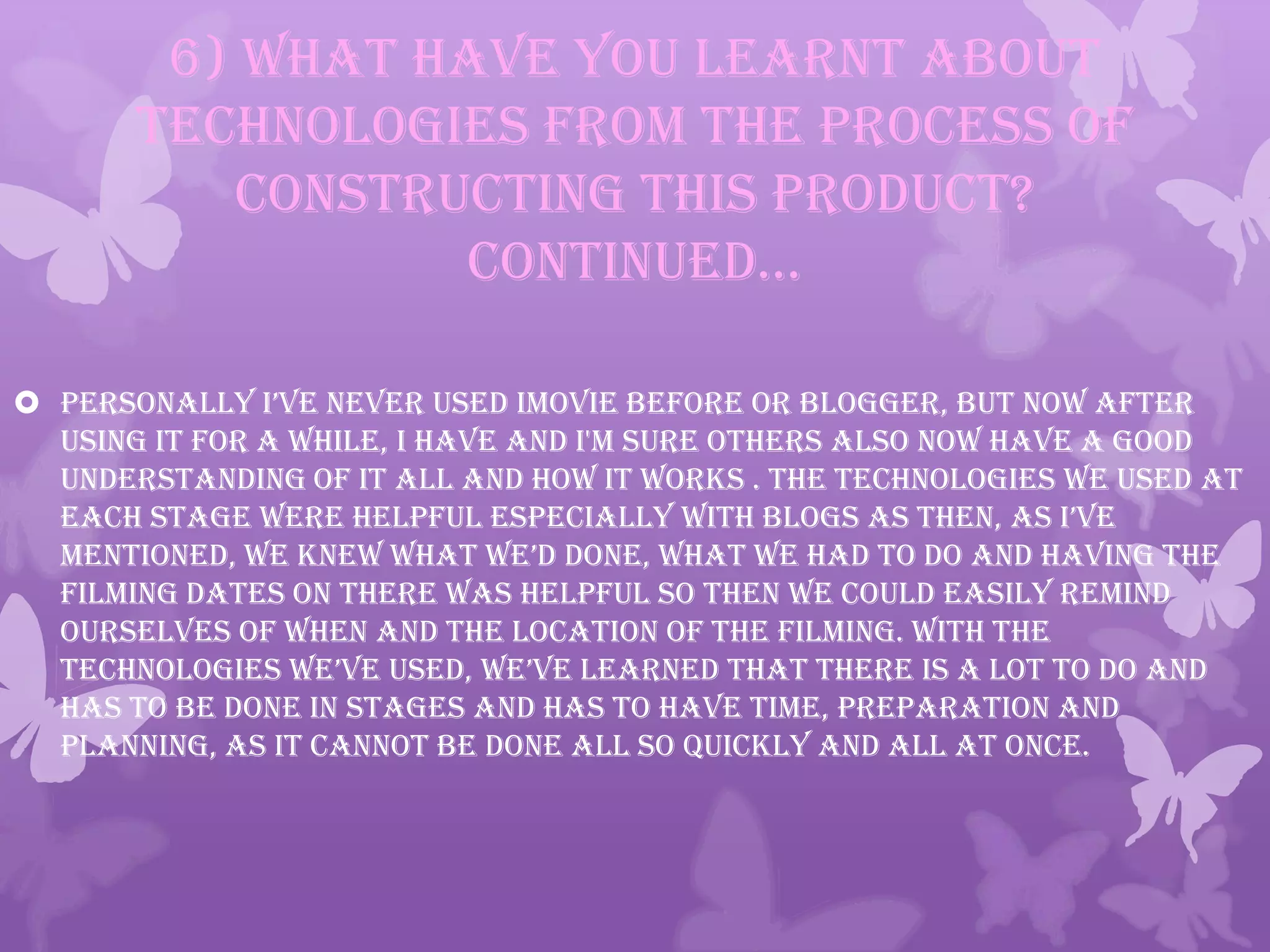 6) What have you learnt about
technologies from the process of
constructing this product?
continued…
 personally i’ve never used imovie before or blogger, but now after
using it for a while, I have and I'm sure others also now have a good
understanding of it all and how it works . The technologies we used at
each stage were helpful especially with blogs as then, as i’ve
mentioned, we knew what we’d done, what we had to do and having the
filming dates on there was helpful so then we could easily remind
ourselves of when and the location of the filming. With the
technologies we’ve used, we’ve learned that there is a lot to do and
has to be done in stages and has to have time, preparation and
planning, as it cannot be done all so quickly and all at once.
 