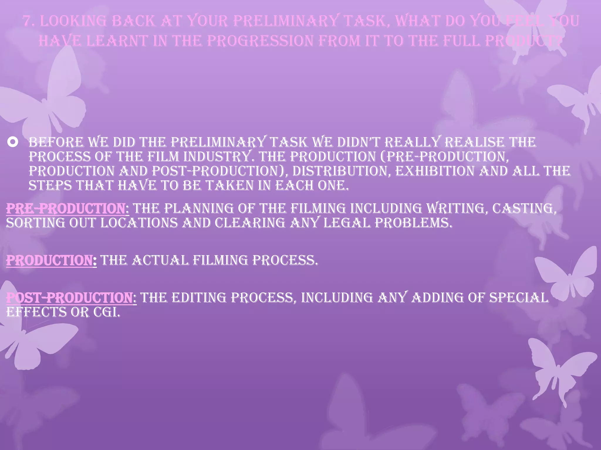 7. Looking back at your preliminary task, what do you feel you
have learnt in the progression from it to the full product?
 before we did the preliminary task we didn’t really realise the
process of the film industry. The Production (Pre-production,
production and Post-production), Distribution, Exhibition and all the
steps that have to be taken in each one.
PRE-PRODUCTION: The planning of the filming including writing, casting,
sorting out locations and clearing any legal problems.
PRODUCTION: The actual filming process.
POST-PRODUCTION: The editing process, including any adding of special
effects or CGI.
 