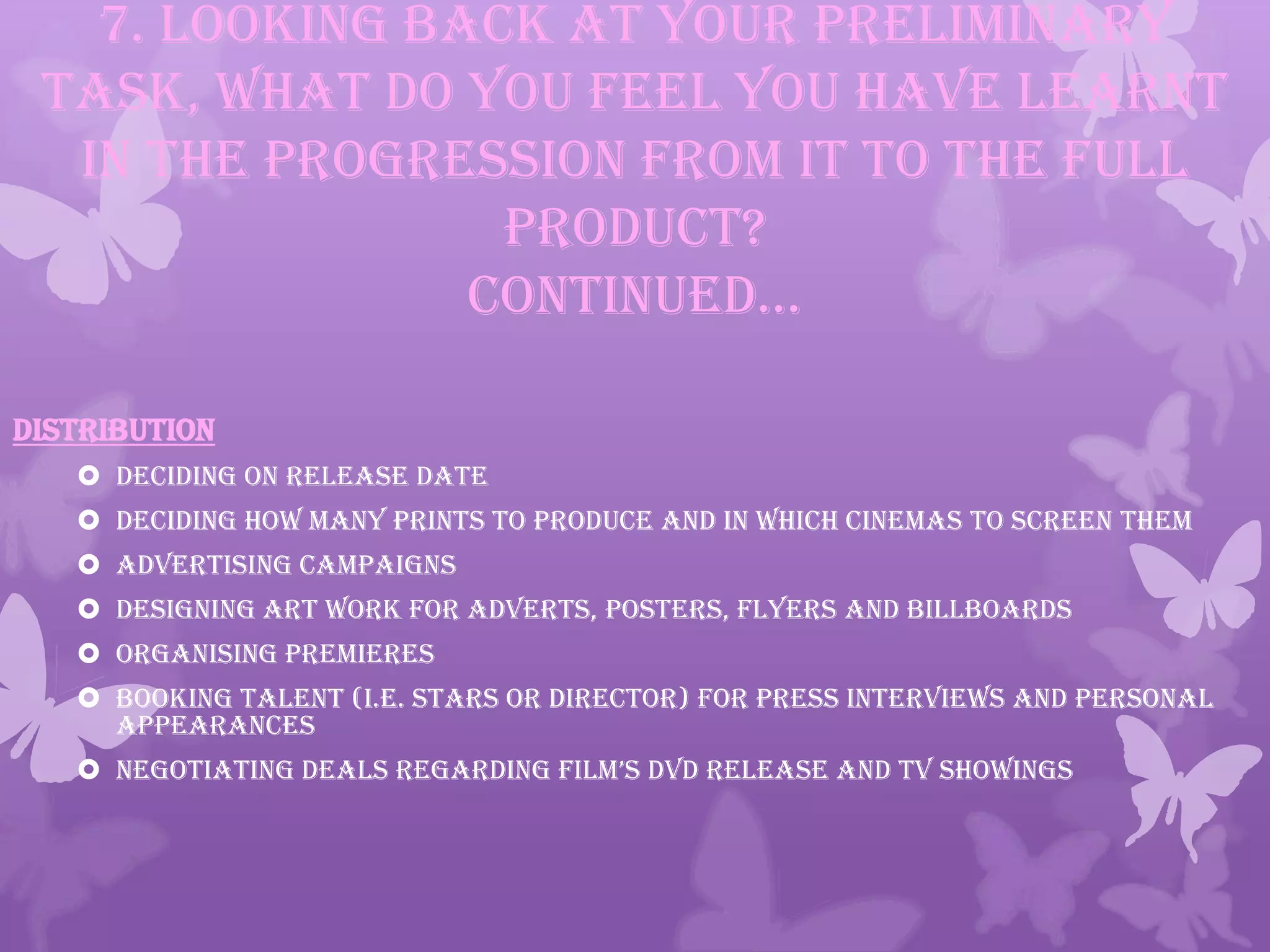 7. Looking back at your preliminary
task, what do you feel you have learnt
in the progression from it to the full
product?
continued…
DISTRIBUTION
 Deciding on release date
 Deciding how many prints to produce and in which cinemas to screen them
 Advertising campaigns
 Designing art work for adverts, posters, flyers and billboards
 Organising premieres
 Booking talent (i.e. stars or director) for press interviews and personal
appearances
 negotiating deals regarding film’s dvd release and tv showings
 