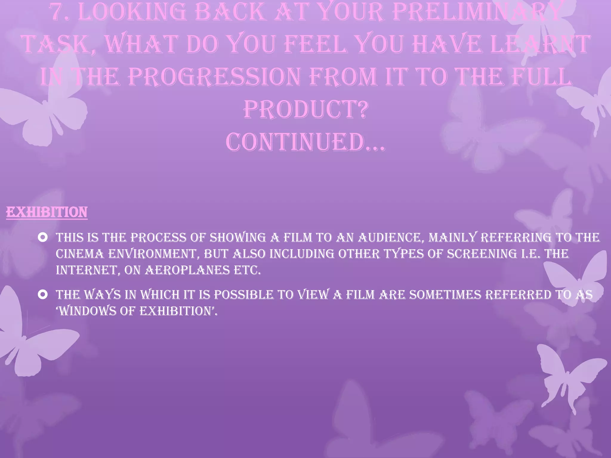 7. Looking back at your preliminary
task, what do you feel you have learnt
in the progression from it to the full
product?
continued…
EXHIBITION
 This is the process of showing a film to an audience, mainly referring to the
cinema environment, but also including other types of screening i.e. the
internet, on aeroplanes etc.
 The ways in which it is possible to view a film are sometimes referred to as
‘windows of exhibition’.
 
