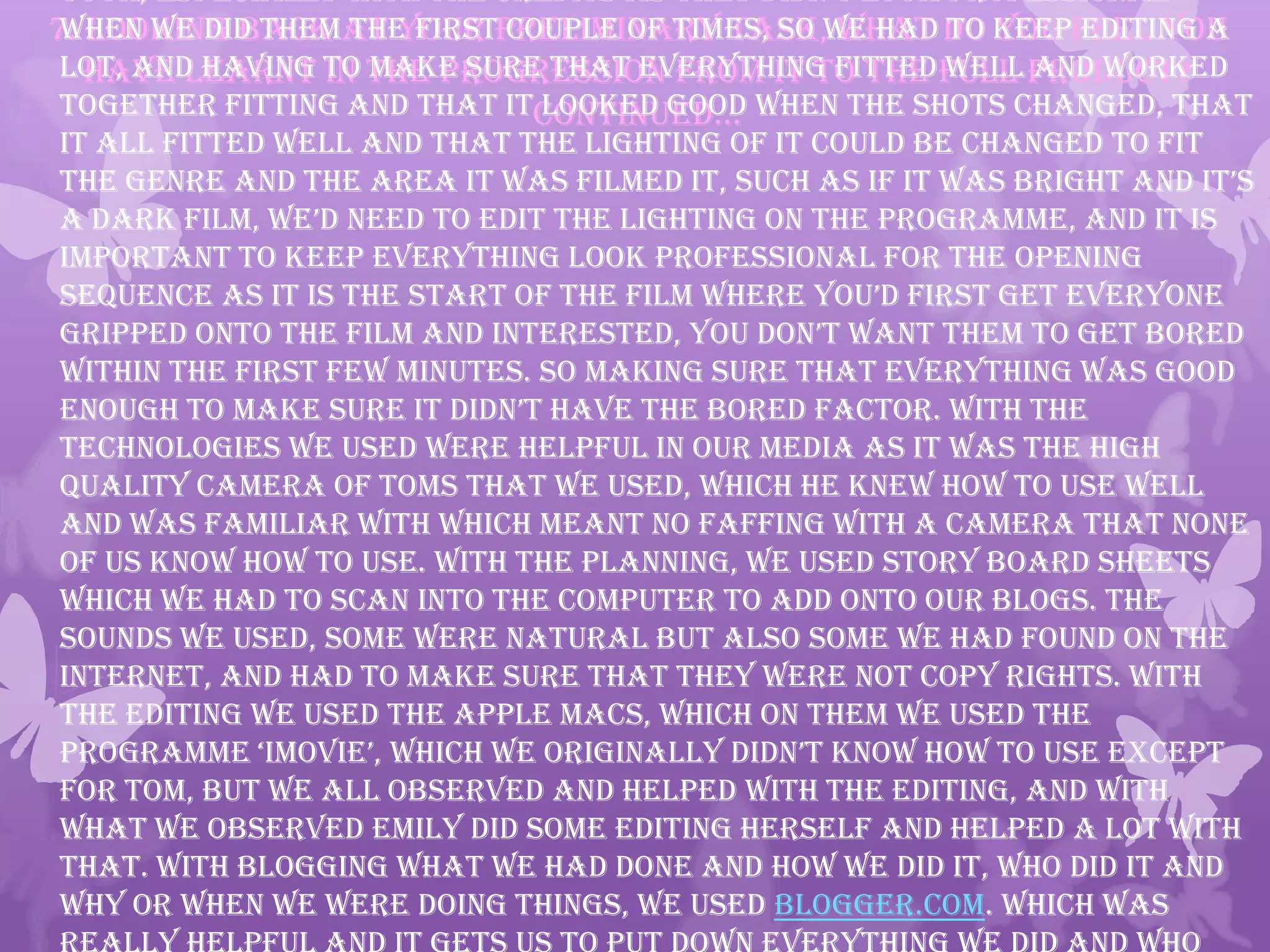 7. Looking back at your preliminary task, what do you feel you
have learnt in the progression from it to the full product?
continued…
took, especially with the credits as they didn’t look professional
when we did them the first couple of times, so we had to keep editing a
lot, and having to make sure that everything fitted well and worked
together fitting and that it looked good when the shots changed, that
it all fitted well and that the lighting of it could be changed to fit
the genre and the area it was filmed it, such as if it was bright and it’s
a dark film, we’d need to edit the lighting on the programme, and it is
important to keep everything look professional for the opening
sequence as it is the start of the film where you’d first get everyone
gripped onto the film and interested, you don’t want them to get bored
within the first few minutes. So making sure that everything was good
enough to make sure it didn’t have the bored factor. With the
technologies we used were helpful in our media as it was the high
quality camera of Toms that we used, which he knew how to use well
and was familiar with which meant no faffing with a camera that none
of us know how to use. With the planning, we used story board sheets
which we had to scan into the computer to add onto our blogs. The
sounds we used, some were natural but also some we had found on the
internet, and had to make sure that they were not copy rights. With
the editing we used the Apple Macs, which on them we used the
programme ‘imovie’, which we originally didn’t know how to use except
for Tom, but we all observed and helped with the editing, and with
what we observed Emily did some editing herself and helped a lot with
that. With blogging what we had done and how we did it, who did it and
why or when we were doing things, we used Blogger.com. Which was
 