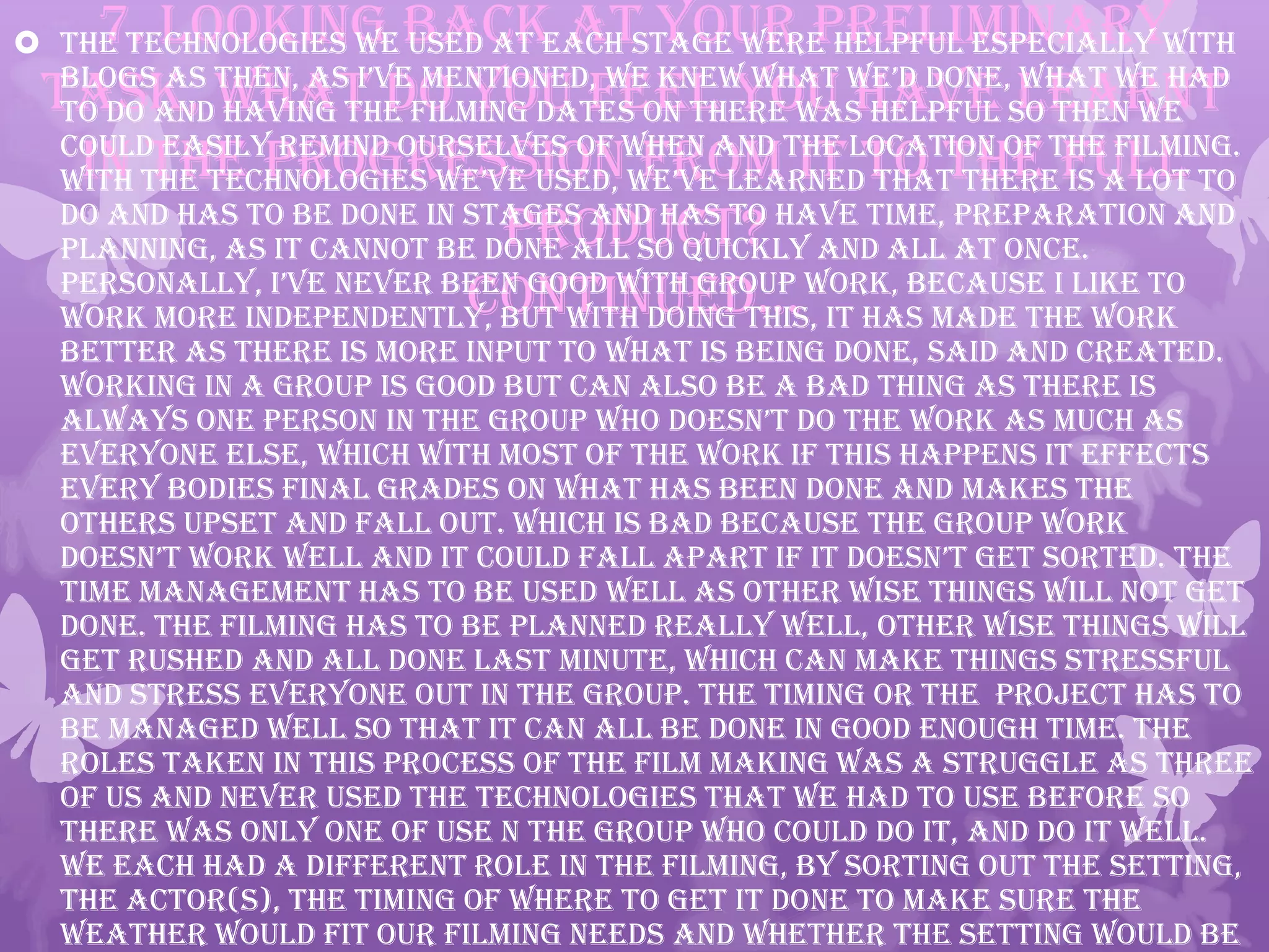 7. Looking back at your preliminary
task, what do you feel you have learnt
in the progression from it to the full
product?
continued…
 The technologies we used at each stage were helpful especially with
blogs as then, as i’ve mentioned, we knew what we’d done, what we had
to do and having the filming dates on there was helpful so then we
could easily remind ourselves of when and the location of the filming.
with the technologies we’ve used, we’ve learned that there is a lot to
do and has to be done in stages and has to have time, preparation and
planning, as it cannot be done all so quickly and all at once.
personally, i’ve never been good with group work, because i like to
work more independently, but with doing this, it has made the work
better as there is more input to what is being done, said and created.
Working in a group is good but can also be a bad thing as there is
always one person in the group who doesn’t do the work as much as
everyone else, which with most of the work if this happens it effects
every bodies final grades on what has been done and makes the
others upset and fall out. Which is bad because the group work
doesn’t work well and it could fall apart if it doesn’t get sorted. the
time management has to be used well as other wise things will not get
done. The filming has to be planned really well, other wise things will
get rushed and all done last minute, which can make things stressful
and stress everyone out in the group. The timing or the project has to
be managed well so that it can all be done in good enough time. The
roles taken in this process of the film making was a struggle as three
of us and never used the technologies that we had to use before so
there was only one of use n the group who could do it, and do it well.
We each had a different role in the filming, by sorting out the setting,
the actor(s), the timing of where to get it done to make sure the
weather would fit our filming needs and whether the setting would be
 