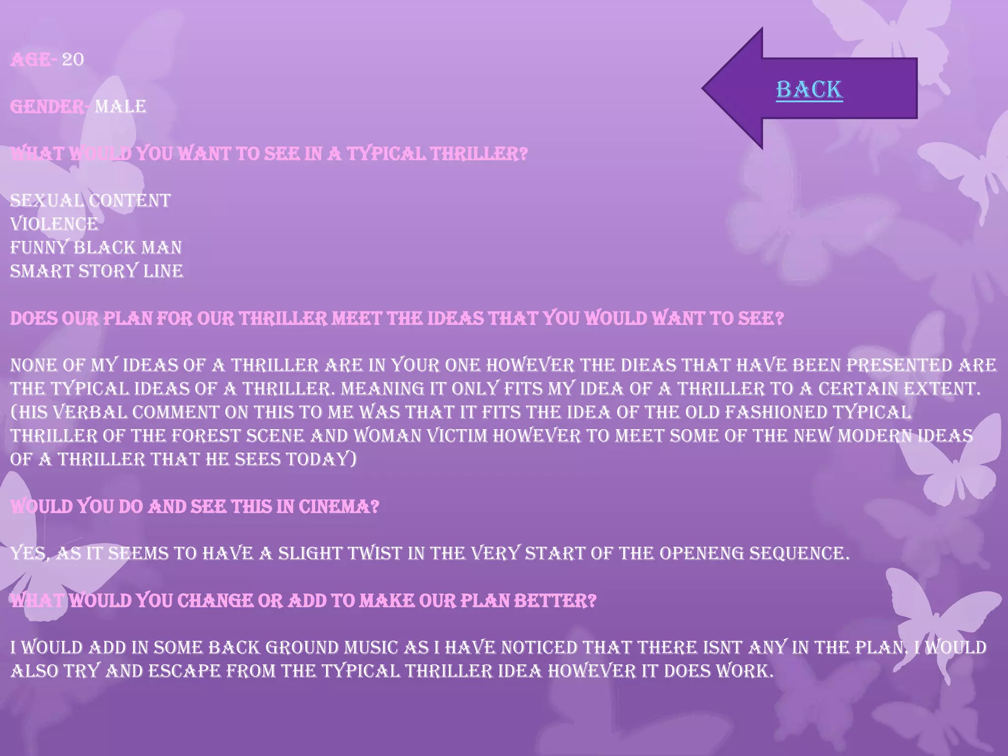 Age- 20
Gender- Male
What would you want to see in a typical thriller?
Sexual content
Violence
Funny Black Man
Smart story line
Does our plan for our Thriller meet the ideas that you would want to see?
None of my ideas of a thriller are in your one however the dieas that have been presented are
the typical ideas of a thriller. Meaning it only fits my idea of a thriller to a certain extent.
(His verbal comment on this to me was that it fits the idea of the old fashioned typical
thriller of the forest scene and woman victim however to meet some of the new modern ideas
of a thriller that he sees today)
Would you do and see this in cinema?
Yes, as it seems to have a slight twist in the very start of the openeng sequence.
What would you change or add to make our plan better?
I would add in some back ground music as I have noticed that there isnt any in the plan. I would
also try and escape from the Typical Thriller idea however it does work.
back
 