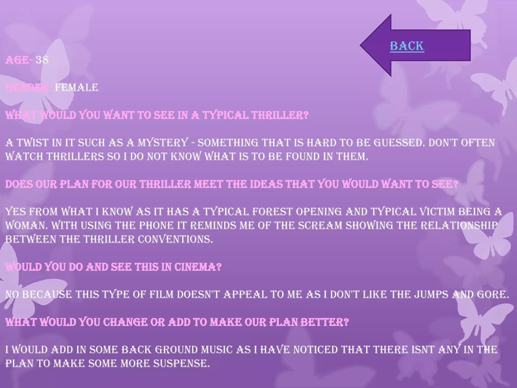 Age- 38
Gender- Female
What would you want to see in a typical thriller?
A Twist in it such as a mystery - something that is hard to be guessed. Don't often
watch Thrillers so I do not know what is to be found in them.
Does our plan for our Thriller meet the ideas that you would want to see?
Yes from what I know as it has a typical forest opening and typical victim being a
woman. With using the phone it reminds me of the Scream showing the relationship
between the Thriller conventions.
Would you do and see this in cinema?
No because this type of Film doesn't appeal to me as I don't like the jumps and gore.
What would you change or add to make our plan better?
I would add in some back ground music as I have noticed that there isnt any in the
plan to make some more suspense.
back
 