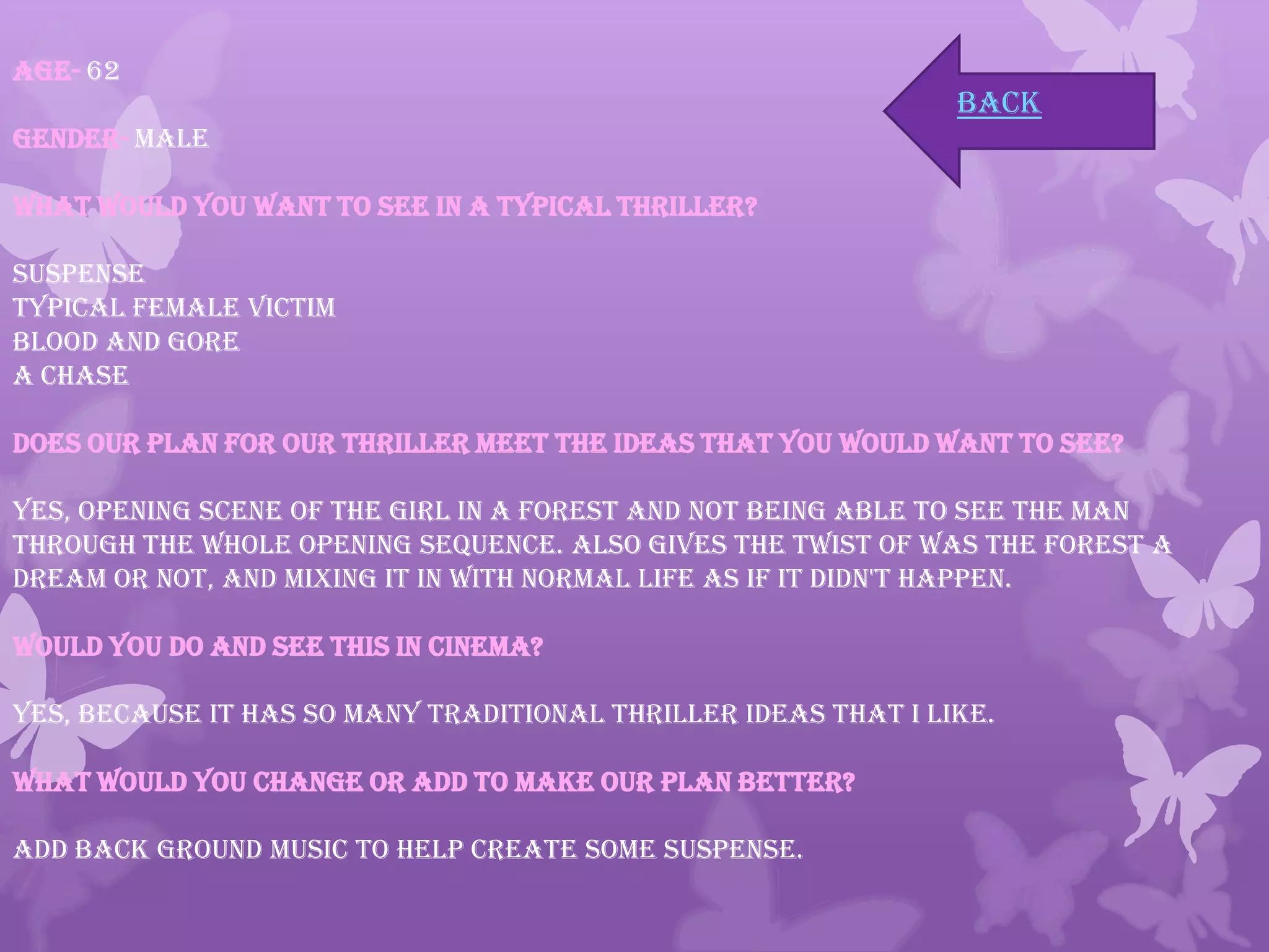 Age- 62
Gender- Male
What would you want to see in a typical thriller?
Suspense
Typical female victim
Blood and gore
A chase
Does our plan for our Thriller meet the ideas that you would want to see?
Yes, opening scene of the girl in a forest and not being able to see the man
through the whole opening sequence. Also gives the twist of was the forest a
dream or not, and mixing it in with normal life as if it didn't happen.
Would you do and see this in cinema?
Yes, because it has so many traditional thriller ideas that I like.
What would you change or add to make our plan better?
Add back ground music to help create some suspense.
back
 
