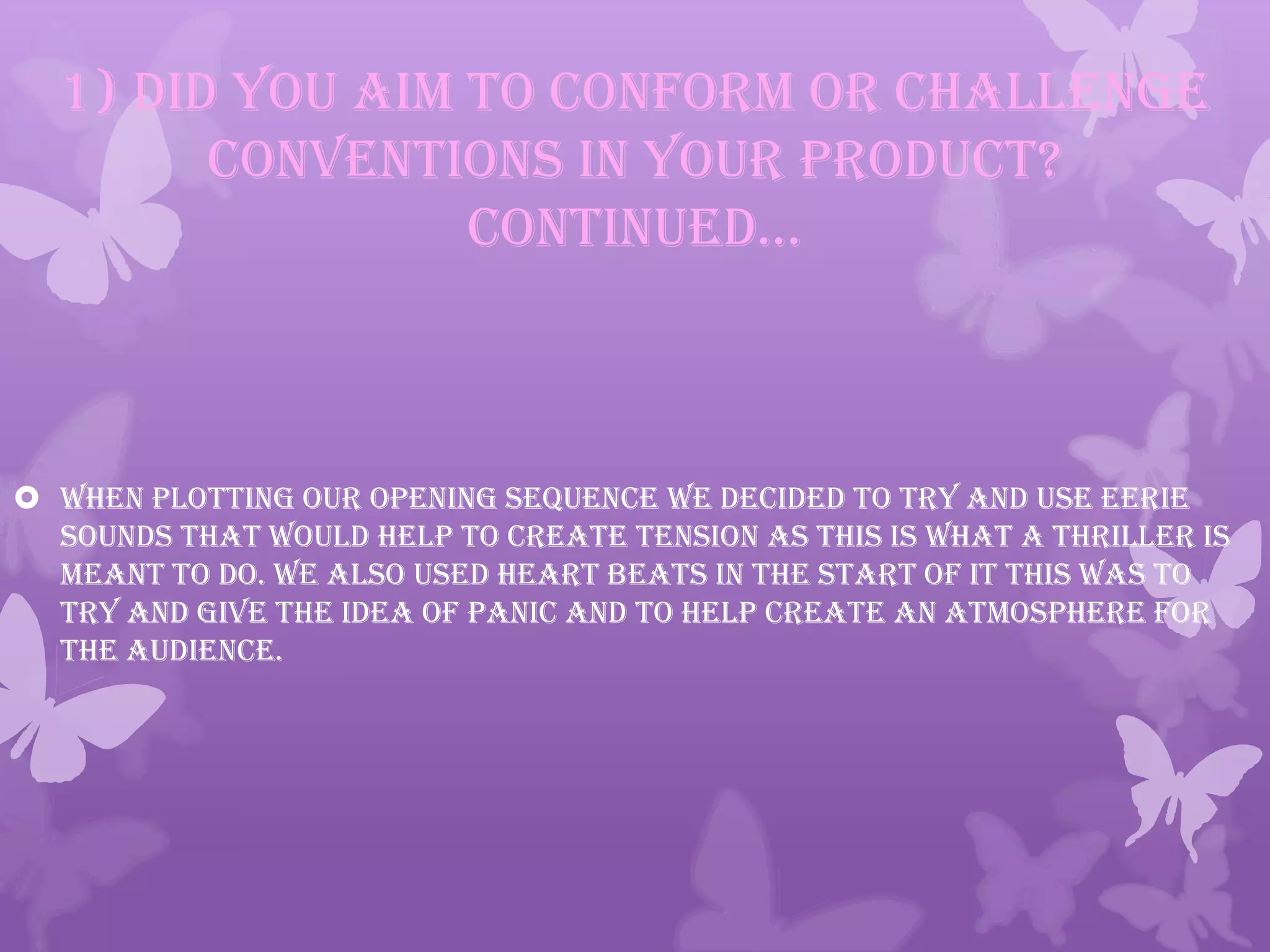 1) Did you aim to conform or challenge
conventions in your product?
continued…
 When plotting our opening sequence we decided to try and use eerie
sounds that would help to create tension as this is what a thriller is
meant to do. We also used heart beats in the start of it this was to
try and give the idea of panic and to help create an atmosphere for
the audience.
 
