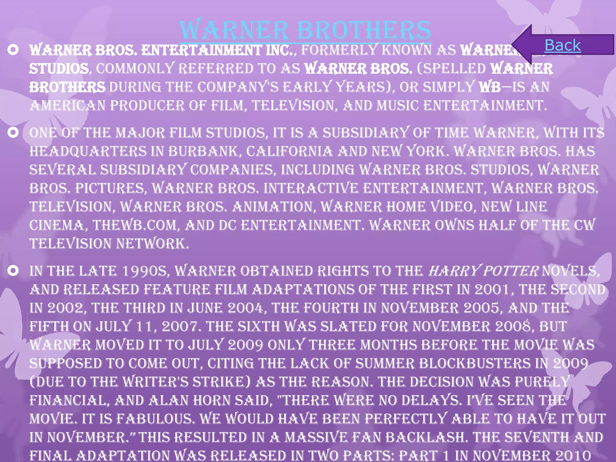 Warner Brothers
 Warner Bros. Entertainment Inc., formerly known as Warner Bros.
Studios, commonly referred to as Warner Bros. (spelled Warner
Brothers during the company's early years), or simply WB—is an
American producer of film, television, and music entertainment.
 One of the major film studios, it is a subsidiary of Time Warner, with its
headquarters in Burbank, California and New York. Warner Bros. has
several subsidiary companies, including Warner Bros. Studios, Warner
Bros. Pictures, Warner Bros. Interactive Entertainment, Warner Bros.
Television, Warner Bros. Animation, Warner Home Video, New Line
Cinema, TheWB.com, and DC Entertainment. Warner owns half of The CW
Television Network.
 In the late 1990s, Warner obtained rights to the Harry Potter novels,
and released feature film adaptations of the first in 2001, the second
in 2002, the third in June 2004, the fourth in November 2005, and the
fifth on July 11, 2007. The sixth was slated for November 2008, but
Warner moved it to July 2009 only three months before the movie was
supposed to come out, citing the lack of summer blockbusters in 2009
(due to the Writer's Strike) as the reason. The decision was purely
financial, and alan horn said, "there were no delays. i’ve seen the
movie. It is fabulous. We would have been perfectly able to have it out
in November.” This resulted in a massive fan backlash. The seventh and
final adaptation was released in two parts: Part 1 in November 2010
Back
 