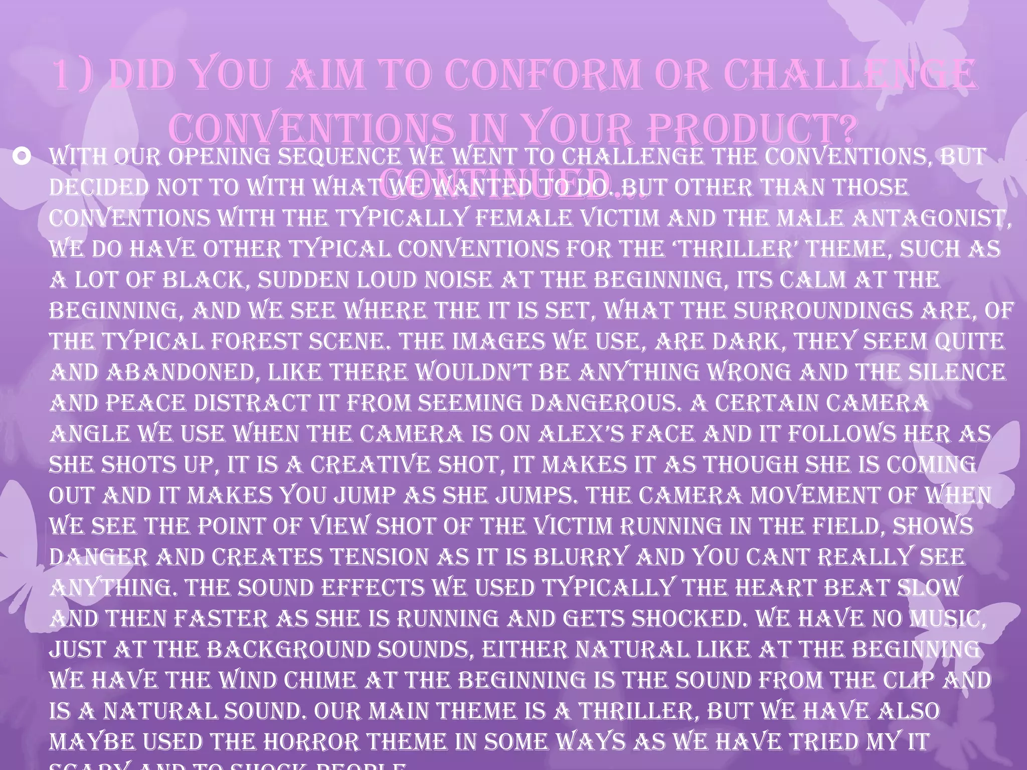 1) Did you aim to conform or challenge
conventions in your product?
continued…
 With our opening sequence we went to challenge the conventions, but
decided not to with what we wanted to do. But other than those
conventions with the typically female victim and the male antagonist,
we do have other typical conventions for the ‘thriller’ theme, such as
a lot of black, sudden loud noise at the beginning, its calm at the
beginning, and we see where the it is set, what the surroundings are, of
the typical forest scene. The images we use, are dark, they seem quite
and abandoned, like there wouldn’t be anything wrong and the silence
and peace distract it from seeming dangerous. A certain camera
angle we use when the camera is on alex’s face and it follows her as
she shots up, it is a creative shot, it makes it as though she is coming
out and it makes you jump as she jumps. The camera movement of when
we see the point of view shot of the victim running in the field, shows
danger and creates tension as it is blurry and you cant really see
anything. The sound effects we used typically the heart beat slow
and then faster as she is running and gets shocked. We have no music,
just at the background sounds, either natural like at the beginning
we have the wind chime at the beginning is the sound from the clip and
is a natural sound. Our main theme is a thriller, but we have also
maybe used the horror theme in some ways as we have tried my it
 