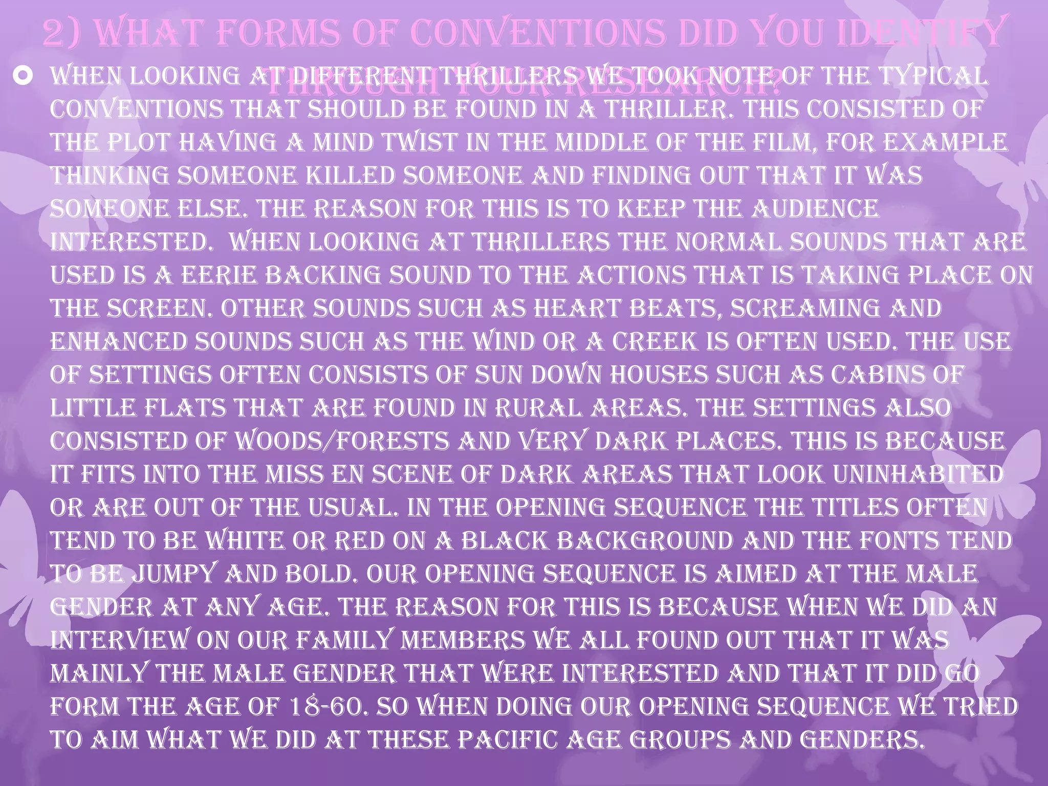 2) What forms of conventions did you identify
through your research? When looking at different thrillers we took note of the typical
conventions that should be found in a Thriller. This consisted of
the plot having a mind twist in the middle of the film, for example
thinking someone killed someone and finding out that it was
someone else. The reason for this is to keep the audience
interested. When looking at Thrillers the normal sounds that are
used is a eerie backing sound to the actions that is taking place on
the screen. Other sounds such as heart beats, screaming and
enhanced sounds such as the wind or a creek is often used. The use
of settings often consists of sun down houses such as cabins of
little flats that are found in rural areas. The settings also
consisted of woods/forests and very dark places. This is because
it fits into the miss en scene of dark areas that look uninhabited
or are out of the usual. In the opening sequence the titles often
tend to be white or red on a black background and the fonts tend
to be jumpy and bold. Our opening sequence is aimed at the male
gender at any age. The reason for this is because when we did an
interview on our family members we all found out that it was
mainly the male gender that were interested and that it did go
form the age of 18-60. So when doing our opening sequence we tried
to aim what we did at these pacific age groups and genders.
 