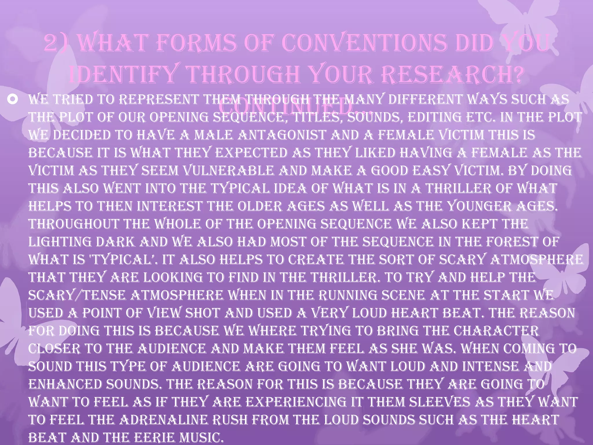 2) What forms of conventions did you
identify through your research?
continued… We tried to represent them through the many different ways such as
the plot of our opening sequence, titles, sounds, editing ETC. In the plot
we decided to have a male antagonist and a female victim this is
because it is what they expected as they liked having a female as the
victim as they seem vulnerable and make a good easy victim. By doing
this also went into the typical idea of what is in a Thriller of what
helps to then interest the older ages as well as the younger ages.
Throughout the whole of the opening sequence we also kept the
lighting dark and we also had most of the sequence in the forest of
what is 'typical’. it also helps to create the sort of scary atmosphere
that they are looking to find in the thriller. To try and help the
scary/tense atmosphere when in the running scene at the start we
used a point of view shot and used a very loud heart beat. the reason
for doing this is because we where trying to bring the character
closer to the audience and make them feel as she was. When coming to
sound this type of audience are going to want loud and intense and
enhanced sounds. The reason for this is because they are going to
want to feel as if they are experiencing it them sleeves as they want
to feel the adrenaline rush from the loud sounds such as the heart
beat and the eerie music.
 