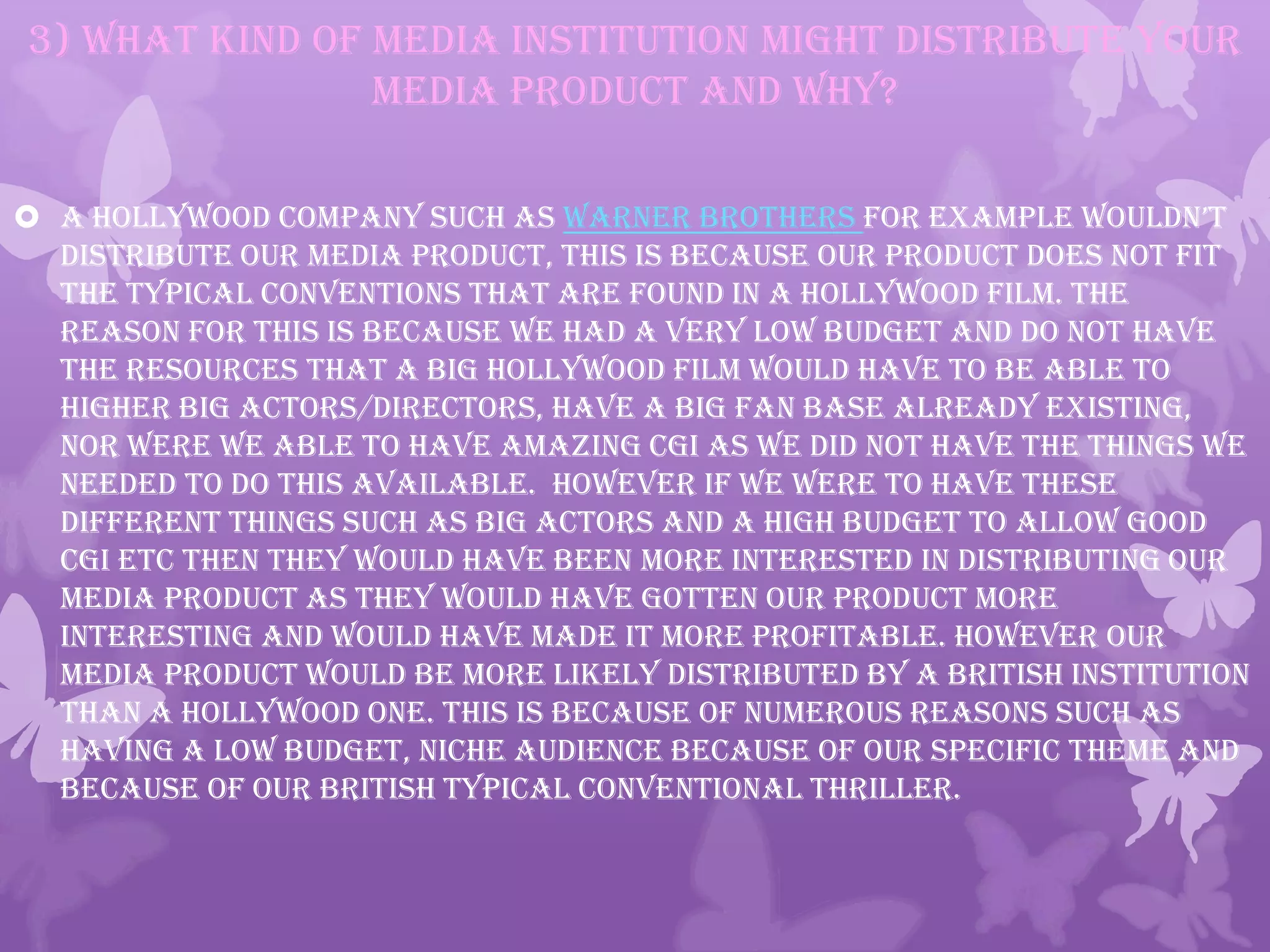 3) What kind of media institution might distribute your
media product and why?
 A Hollywood company such as Warner Brothers for example wouldn’t
distribute our media product, this is because our product does not fit
the typical conventions that are found in a Hollywood film. The
reason for this is because we had a very low budget and do not have
the resources that a big Hollywood film would have to be able to
higher big actors/directors, have a big fan base already existing,
nor were we able to have amazing CGI as we did not have the things we
needed to do this available. However if we were to have these
different things such as big actors and a high budget to allow good
CGI etc then they would have been more interested in distributing our
media product as they would have gotten our product more
interesting and would have made it more profitable. However our
media product would be more likely distributed by a British institution
than a Hollywood one. This is because of numerous reasons such as
having a low budget, Niche Audience because of our specific theme and
because of our British typical conventional thriller.
 
