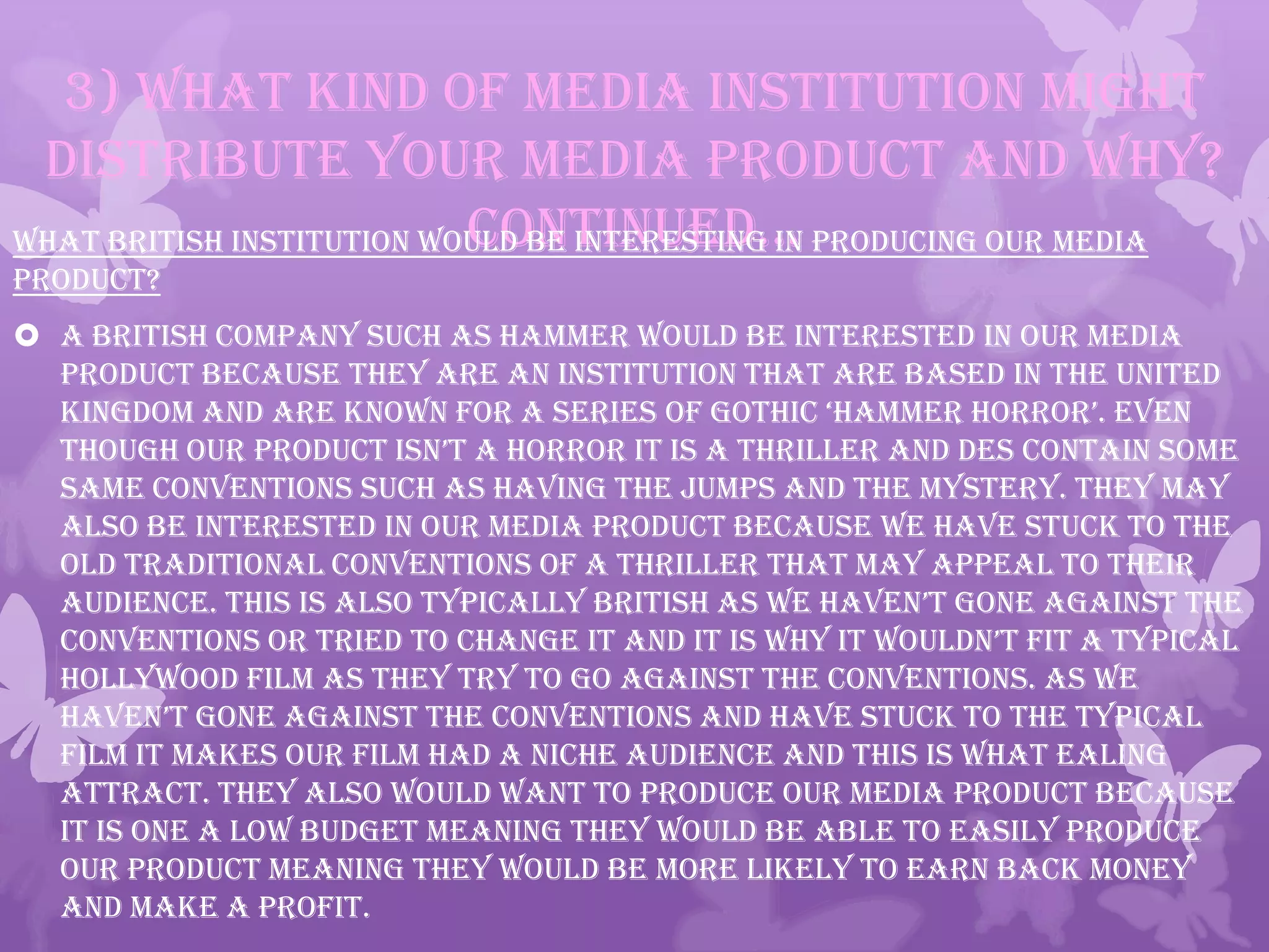 3) What kind of media institution might
distribute your media product and why?
continued…What British institution would be interesting in producing our media
product?
 A British company such as Hammer would be interested in our Media
Product because they are an institution that are based in the United
kingdom and are known for a series of gothic ‘hammer horror’. even
though our product isn’t a horror it is a thriller and des contain some
same conventions such as having the jumps and the mystery. They may
also be interested in our media product because we have stuck to the
old traditional conventions of a thriller that may appeal to their
audience. this is also typically british as we haven’t gone against the
conventions or tried to change it and it is why it wouldn’t fit a typical
Hollywood film as they try to go against the conventions. As we
haven’t gone against the conventions and have stuck to the typical
film it makes our film had a niche audience and this is what Ealing
attract. They also would want to produce our media product because
it is one a low budget meaning they would be able to easily produce
our product meaning they would be more likely to earn back money
and make a profit.
 