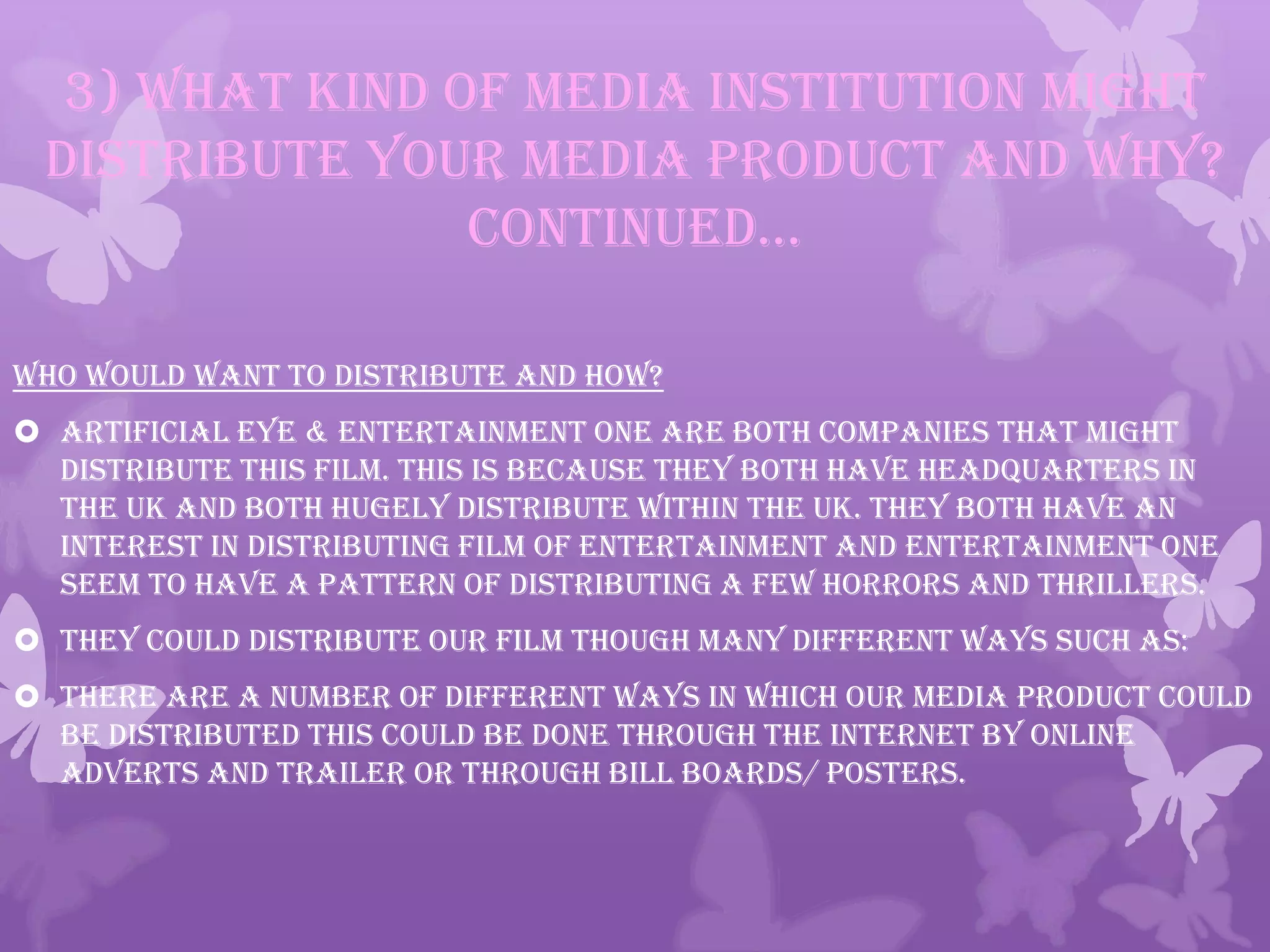 3) What kind of media institution might
distribute your media product and why?
continued…
Who would want to distribute and how?
 Artificial Eye & Entertainment One are both companies that might
distribute this film. This is because they both have headquarters in
the UK and both hugely distribute within the UK. They both have an
interest in distributing film of entertainment and Entertainment One
seem to have a pattern of distributing a few horrors and thrillers.
 They could distribute our film though many different ways such as:
 There are a number of different ways in which our media product could
be distributed this could be done through the internet by online
adverts and trailer or through bill boards/ posters.
 
