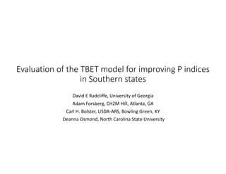 Evaluation of the TBET model for improving P indices 
in Southern states 
David E Radcliffe, University of Georgia
Adam Forsberg, CH2M Hill, Atlanta, GA
Carl H. Bolster, USDA‐ARS, Bowling Green, KY
Deanna Osmond, North Carolina State University
 