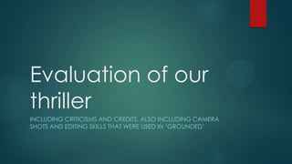 Evaluation of our
thriller
INCLUDING CRITICISMS AND CREDITS. ALSO INCLUDING CAMERA
SHOTS AND EDITING SKILLS THAT WERE USED IN ‘GROUNDED’
 