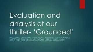 Evaluation and
analysis of our
thriller- ‘Grounded’
INCLUDING CRITICISMS AND CREDITS. ALSO INCLUDING CAMERA
SHOTS AND EDITING SKILLS THAT WERE USED IN ‘GROUNDED’
 