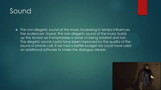 Sound
 The non-diegetic sound of the music increasing in tempo influences
the audiences‟ mood. The non diegetic sound of the music builds
up the tension as it emphasises a sense of being isolated and lost.
The diegetic sound could have been improved by the quality of the
sound of phone call. If we had a better budget we could have used
an additional software to make the dialogue clearer.
 