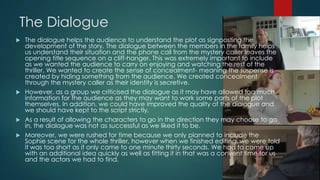 The Dialogue
 The dialogue helps the audience to understand the plot as signposting the
development of the story. The dialogue between the members in the family helps
us understand their situation and the phone call from the mystery caller leaves the
opening title sequence on a cliff-hanger. This was extremely important to include
as we wanted the audience to carry on enjoying and watching the rest of the
thriller. We wanted to create the sense of concealment- meaning the suspense is
created by hiding something from the audience. We created concealment
through the mystery caller as their identity is secretive.
 However, as a group we criticised the dialogue as it may have allowed too much
information for the audience as they may want to work some parts of the plot
themselves. In addition, we could have improved the quality of the dialogue and
we should have kept to the script strictly.
 As a result of allowing the characters to go in the direction they may choose to go
in, the dialogue was not as successful as we liked it to be.
 Moreover, we were rushed for time because we only planned to include the
Sophie scene for the whole thriller, however when we finished editing, we were told
it was too short as it only came to one minute thirty seconds. We had to come up
with an additional idea quickly as well as fitting it in that was a convent time for us
and the actors we had to find.
 