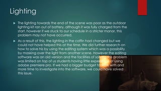 Lighting
 The lighting towards the end of the scene was poor as the outdoor
lighting kit ran out of battery, although it was fully charged from the
start, however if we stuck to our schedule in a stricter manor, this
problem may not have occurred.
 As a result of this, the lighting in the coffin had changed but we
could not have helped this at the time. We did further research on
how to solve his by using the editing system which was a possibility
by masking over the light from another scene. However the editing
software was an old version and the facilities of solving this problem
was limited on top of us students having little experience of using
adobe premiere pro. If we had a bigger budget to work with and
more time to investigate into the software, we could have solved
this issue.
 