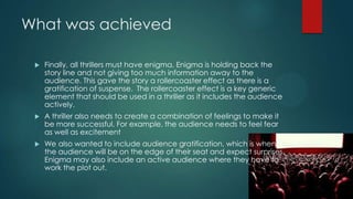 What was achieved
 Finally, all thrillers must have enigma. Enigma is holding back the
story line and not giving too much information away to the
audience. This gave the story a rollercoaster effect as there is a
gratification of suspense. The rollercoaster effect is a key generic
element that should be used in a thriller as it includes the audience
actively.
 A thriller also needs to create a combination of feelings to make it
be more successful. For example, the audience needs to feel fear
as well as excitement
 We also wanted to include audience gratification, which is when
the audience will be on the edge of their seat and expect surprises.
Enigma may also include an active audience where they have to
work the plot out.
 