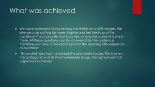 What was achieved
 We have achieved this by ending the thriller on a cliff hanger, the
intense cross cutting between Sophie and her family and the
mystery of the character that took her, where she is and why she is
there. All these questions can be answered by the audience
therefore we have achieved enigma in the opening title sequence
to our thriller.
 „Grounded‟ also has the probability and desire factor. This is when
the protagonist is at its most vulnerable stage, the highest point of
suspense is achieved.
 