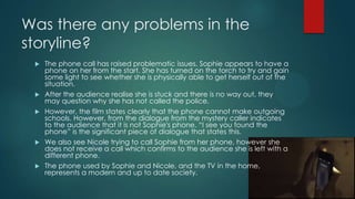 Was there any problems in the
storyline?
 The phone call has raised problematic issues. Sophie appears to have a
phone on her from the start. She has turned on the torch to try and gain
some light to see whether she is physically able to get herself out of the
situation.
 After the audience realise she is stuck and there is no way out, they
may question why she has not called the police.
 However, the film states clearly that the phone cannot make outgoing
schools. However, from the dialogue from the mystery caller indicates
to the audience that it is not Sophie's phone. “I see you found the
phone” is the significant piece of dialogue that states this.
 We also see Nicole trying to call Sophie from her phone, however she
does not receive a call which confirms to the audience she is left with a
different phone.
 The phone used by Sophie and Nicole, and the TV in the home,
represents a modern and up to date society.
 