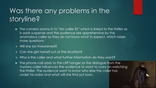 Was there any problems in the
storyline?
 The camera zooms in to “No caller ID” which is linked to the thriller as
is adds suspense and the audience are apprehensive by the
anomalous caller as they do not know what to expect, which raises
more questions:
 Will she be threatened?
 Can she get herself out of the situation?
 Who is the caller and what further information do they want?
 The phone call adds to the cliff hanger as the dialogue from the
mystery caller influences the audience to want to carry on watching
the thriller. The audience want to know who else the caller has
under his radar and what will she find out soon.
 