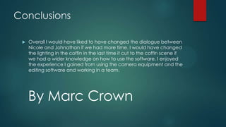 Conclusions
 Overall I would have liked to have changed the dialogue between
Nicole and Johnathan if we had more time. I would have changed
the lighting in the coffin in the last time it cut to the coffin scene if
we had a wider knowledge on how to use the software. I enjoyed
the experience I gained from using the camera equipment and the
editing software and working in a team.
By Marc Crown
 