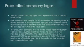 Production company logos
 The production company logos are a representation of audio and
visual codes.
 Icon film distribution‟s logo is an audio code as the lightning music is
always included in the logo whilst it is played. This is symbolic as the
audience expects to hear the audio that is included when they see
the icon appear, which is the visual code.
 The production company that we made, „Blood Heart Production‟,
was used as a visual code only as there is no music what was
included as part of the title. The visual effect indicates to the
audience that they are expecting a gruesome thriller. The blood
pouring out of the knife may hint to the audience that a murder
may happen in the movie.
 