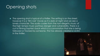 Opening shots
 The opening shot is typical of a thriller. The setting is on the street,
however it is a „film noir‟ movie as it is dark at night and we see a
lonely character. The audio codes from the non-diegetic music of
the high tempo music portrays danger and vulnerability. There is a
cut to filming Sophie's back which is a connotation that she is being
followed or tracked by someone. This has already created a victim
in the thriller.
 