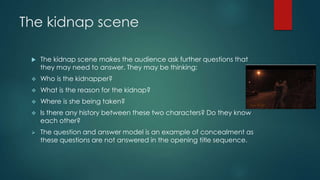 The kidnap scene
 The kidnap scene makes the audience ask further questions that
they may need to answer. They may be thinking:
 Who is the kidnapper?
 What is the reason for the kidnap?
 Where is she being taken?
 Is there any history between these two characters? Do they know
each other?
 The question and answer model is an example of concealment as
these questions are not answered in the opening title sequence.
 