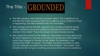The Title -
 The title appears after Sophie has been taken. This is significant as
the title has more meaning after the audience have a sense of what
is happening. The title therefore links into the thriller.
 The footage before the title appears only consists of Sophie being
taken. Therefore once the audience understand that the thriller is
named „Grounded‟, they may expect to see a buried scene.
 We chose the name for the thriller as „Grounded‟ as it has relevance
to what happens in the plot and does not reveal any information of
what may happen in the rest of the thriller. For example, if we
named the thriller „Escaped‟, the thriller would be pointless to view
as it has already revealed the rest of the storyline. „Grounded‟ was
simple and did not give anything away but still entices an audience.
 