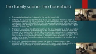 The family scene- the household
 The parallel editing then takes us to the family household.
 Instantly, the audience identifies that there is an ellipsis as there has been a
change in time quickly. This is identified as we see in the family that it is the next
morning as there is natural lighting from the sun and the scene is filmed as high
key lighting. The dialogue also emphasises it is the next day as Nicole says “good
morning” to Francesca.
 The family scene has killed the tempo from the previous scene as it all seems like
a normal environment as the editing of the scene becomes a slower pace. This
is known as a Juxtaposition as it is the complete opposite of what has previously
occurred. We feel like the house and the characters in the house are safe. This is
also an equilibrium as there is a state of rest and balance which puts the
audience at ease. The audio codes in the dialogue establish the possible link to
the previous scene.
 The family used in this thriller represent the „norm‟ as they are a nuclear,
aspirational family in a middle class home. This causes more disruption and more
scare for the audience as it shows a kidnap can happen to anyone.
 