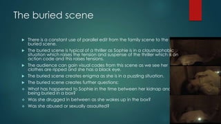 The buried scene
 There is a constant use of parallel edit from the family scene to the
buried scene.
 The buried scene is typical of a thriller as Sophie is in a claustrophobic
situation which raises the tension and suspense of the thriller which is an
action code and this raises tensions.
 The audience can gain visual codes from this scene as we see her
clothes are ripped and she has a black eye.
 The buried scene creates enigma as she is in a puzzling situation.
 The buried scene creates further questions:
 What has happened to Sophie in the time between her kidnap and
being buried in a box?
 Was she drugged in between as she wakes up in the box?
 Was she abused or sexually assaulted?
 