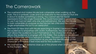 The Camerawork
 The overhead shot makes Nicole look vulnerable when walking up the
stairs. This is a symbolic code and is an indicator to the audience that she
is about to realise something is wrong. You cannot see her facial
expressions from this angle however, this could have been a good shot
to use if we had not seen who she was beforehand. We wanted Nicole
to look vulnerable on purpose as she has lost her child and the camera
angle emphasises this as It is an aerial shot
 The Point Of View shot with Nicole searching in Sophie‟s bedroom allows
the audience to empathise with victim. Furthermore, the point of view
shot allows the audience to put themselves in the characters shoes as it
allows the audience to engage with the thriller. The audience are placed
in the victims role, which is typical of a thriller. The point of view is a key
gratification of media consumption as you see the identification of the
character and makes it feel more real for the audience.
 We zoomed into an extreme close up of the phone when Sophie answers
to the mystery caller.
 