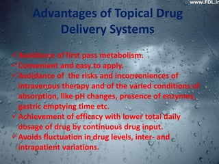 Advantages of Topical Drug
         Delivery Systems
Avoidance of first pass metabolism.
Convenient and easy to apply.
Avoidance of the risks and inconveniences of
 intravenous therapy and of the varied conditions of
 absorption, like pH changes, presence of enzymes,
 gastric emptying time etc.
Achievement of efficacy with lower total daily
 dosage of drug by continuous drug input.
Avoids fluctuation in drug levels, inter- and
 intrapatient variations.
 