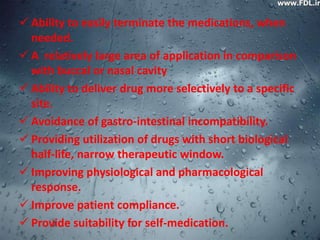  Ability to easily terminate the medications, when
  needed.
 A relatively large area of application in comparison
  with buccal or nasal cavity
 Ability to deliver drug more selectively to a specific
  site.
 Avoidance of gastro-intestinal incompatibility.
 Providing utilization of drugs with short biological
  half-life, narrow therapeutic window.
 Improving physiological and pharmacological
  response.
 Improve patient compliance.
 Provide suitability for self-medication.
 