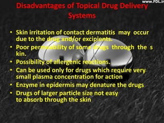 Disadvantages of Topical Drug Delivery
                Systems

• Skin irritation of contact dermatitis may occur
  due to the drug and/or excipients.
• Poor permeability of some drugs through the s
  kin.
• Possibility of allergenic reactions.
• Can be used only for drugs which require very
  small plasma concentration for action
• Enzyme in epidermis may denature the drugs
• Drugs of larger particle size not easy
  to absorb through the skin
 