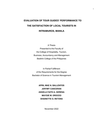 i
EVALUATION OF TOUR GUIDES’ PERFORMANCE TO
THE SATISFACTION OF LOCAL TOURISTS IN
INTRAMUROS, MANILA
A Thesis
Presented to the Faculty of
the College of Hospitality, Tourism,
Business, Accountancy and Management
Bestlink College of the Philippines
In Partial Fulfillment
of the Requirements for the Degree
Bachelor of Science in Tourism Management
APRIL MAE N. BALLENTOS
JERYMY CANCERAN
ANGELA FAITH A. GERENA
MAYGIE M. OROCEO
SHAINETTE O. RETONA
November 2022
 