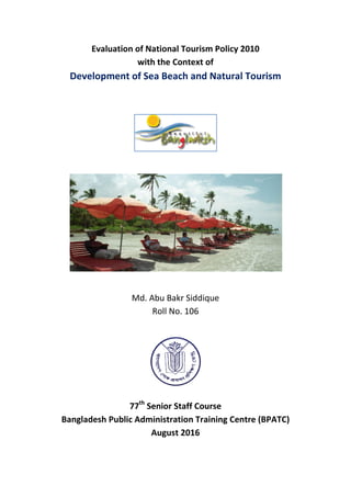 Evaluation of National Tourism Policy 2010
with the Context of
Development of Sea Beach and Natural Tourism
Md. Abu Bakr Siddique
Roll No. 106
77th
Senior Staff Course
Bangladesh Public Administration Training Centre (BPATC)
August 2016
 