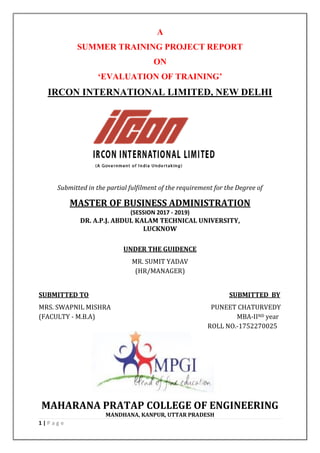 1 | P a g e
A
SUMMER TRAINING PROJECT REPORT
ON
‘EVALUATION OF TRAINING’
IRCON INTERNATIONAL LIMITED, NEW DELHI
Submitted in the partial fulfilment of the requirement for the Degree of
MASTER OF BUSINESS ADMINISTRATION
(SESSION 2017 - 2019)
DR. A.P.J. ABDUL KALAM TECHNICAL UNIVERSITY,
LUCKNOW
UNDER THE GUIDENCE
MR. SUMIT YADAV
(HR/MANAGER)
SUBMITTED TO SUBMITTED BY
MRS. SWAPNIL MISHRA PUNEET CHATURVEDY
(FACULTY - M.B.A) MBA-IIND year
ROLL NO.-1752270025
MAHARANA PRATAP COLLEGE OF ENGINEERING
MANDHANA, KANPUR, UTTAR PRADESH
 