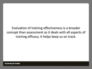 Evaluation of training effectiveness is a broader concept than assessment as it deals with all aspects of training efficacy. It helps keep us on track.CommLab India