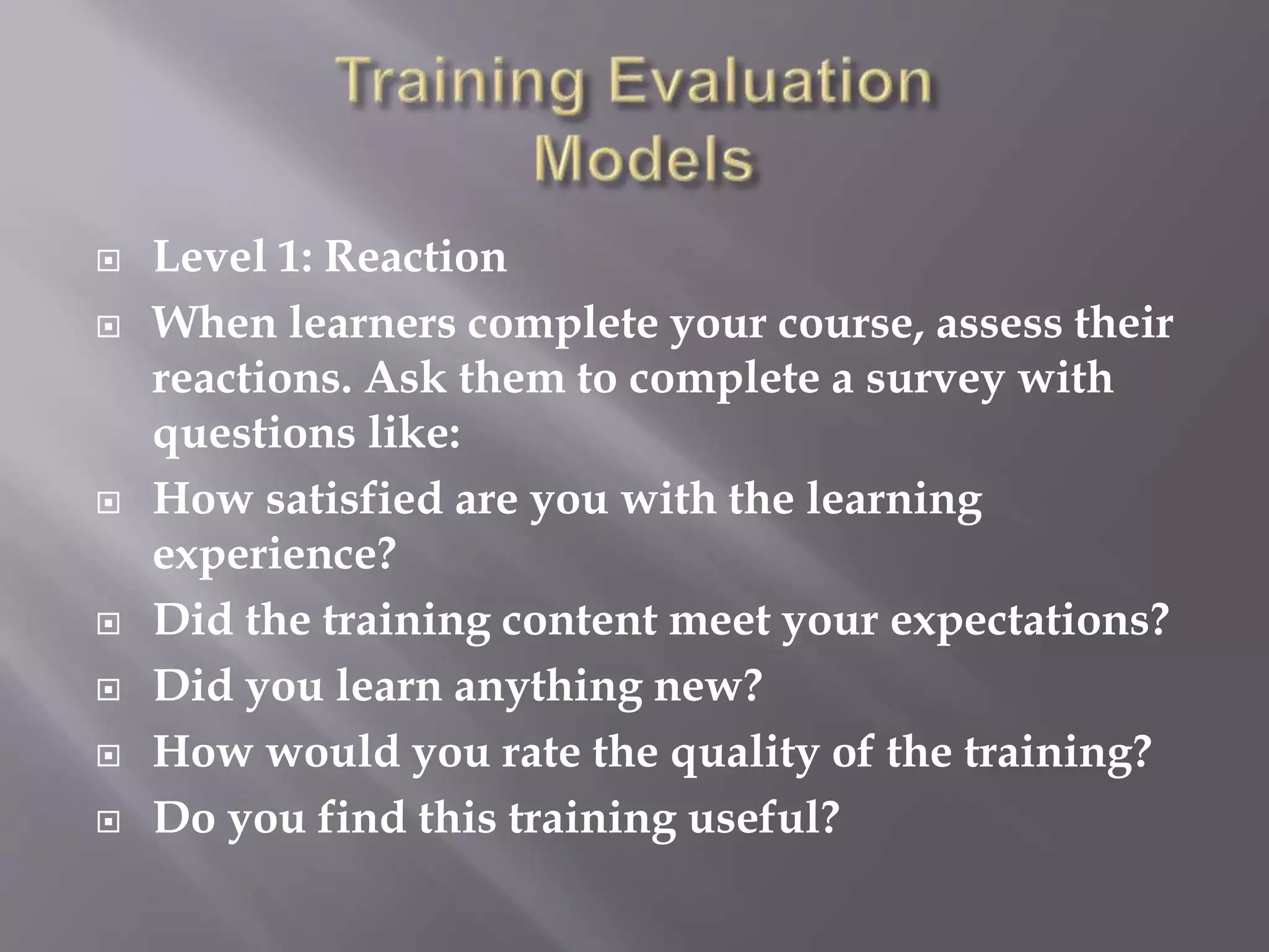  Level 1: Reaction
 When learners complete your course, assess their
reactions. Ask them to complete a survey with
questions like:
 How satisfied are you with the learning
experience?
 Did the training content meet your expectations?
 Did you learn anything new?
 How would you rate the quality of the training?
 Do you find this training useful?
 