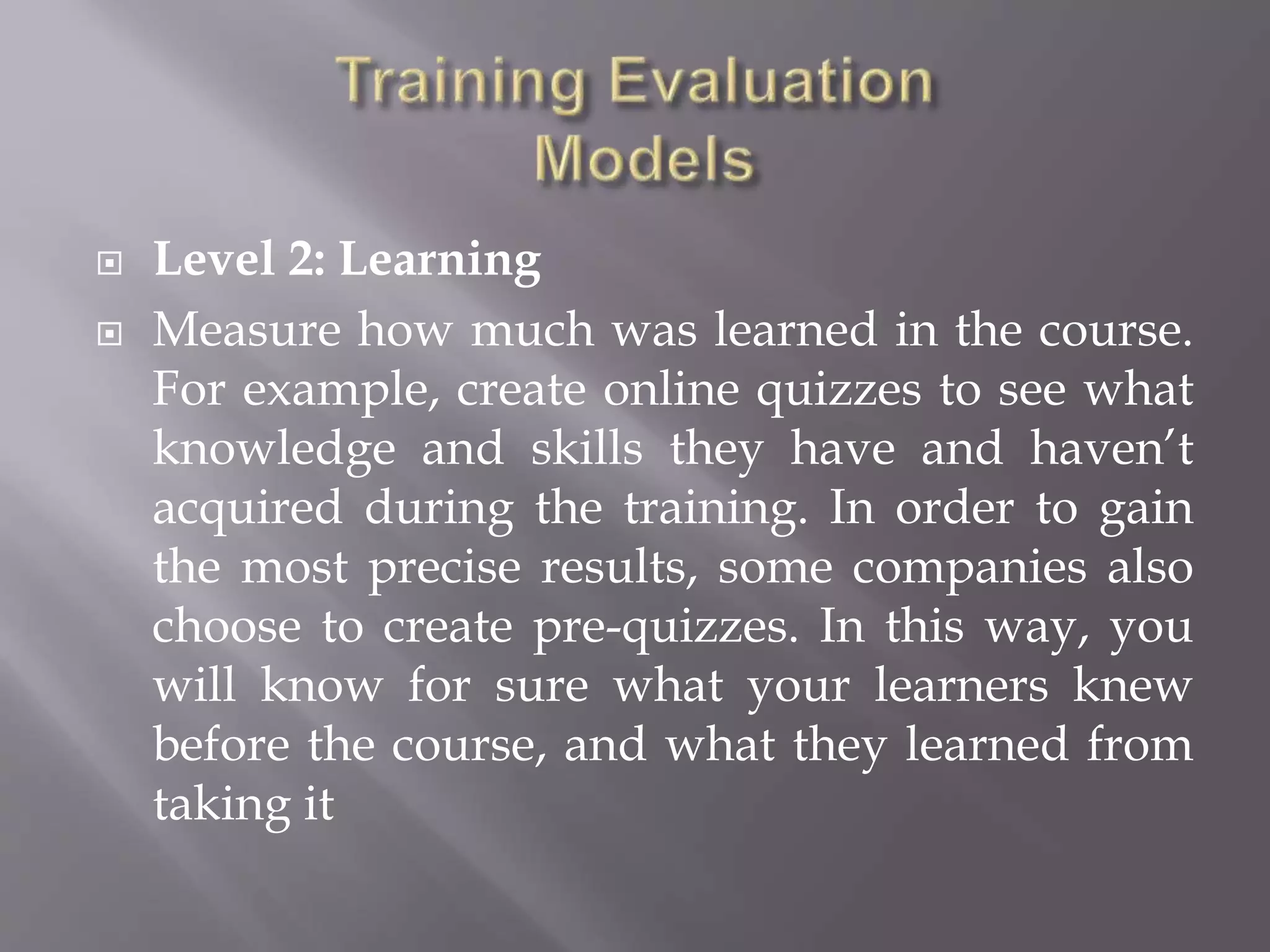  Level 2: Learning
 Measure how much was learned in the course.
For example, create online quizzes to see what
knowledge and skills they have and haven’t
acquired during the training. In order to gain
the most precise results, some companies also
choose to create pre-quizzes. In this way, you
will know for sure what your learners knew
before the course, and what they learned from
taking it
 