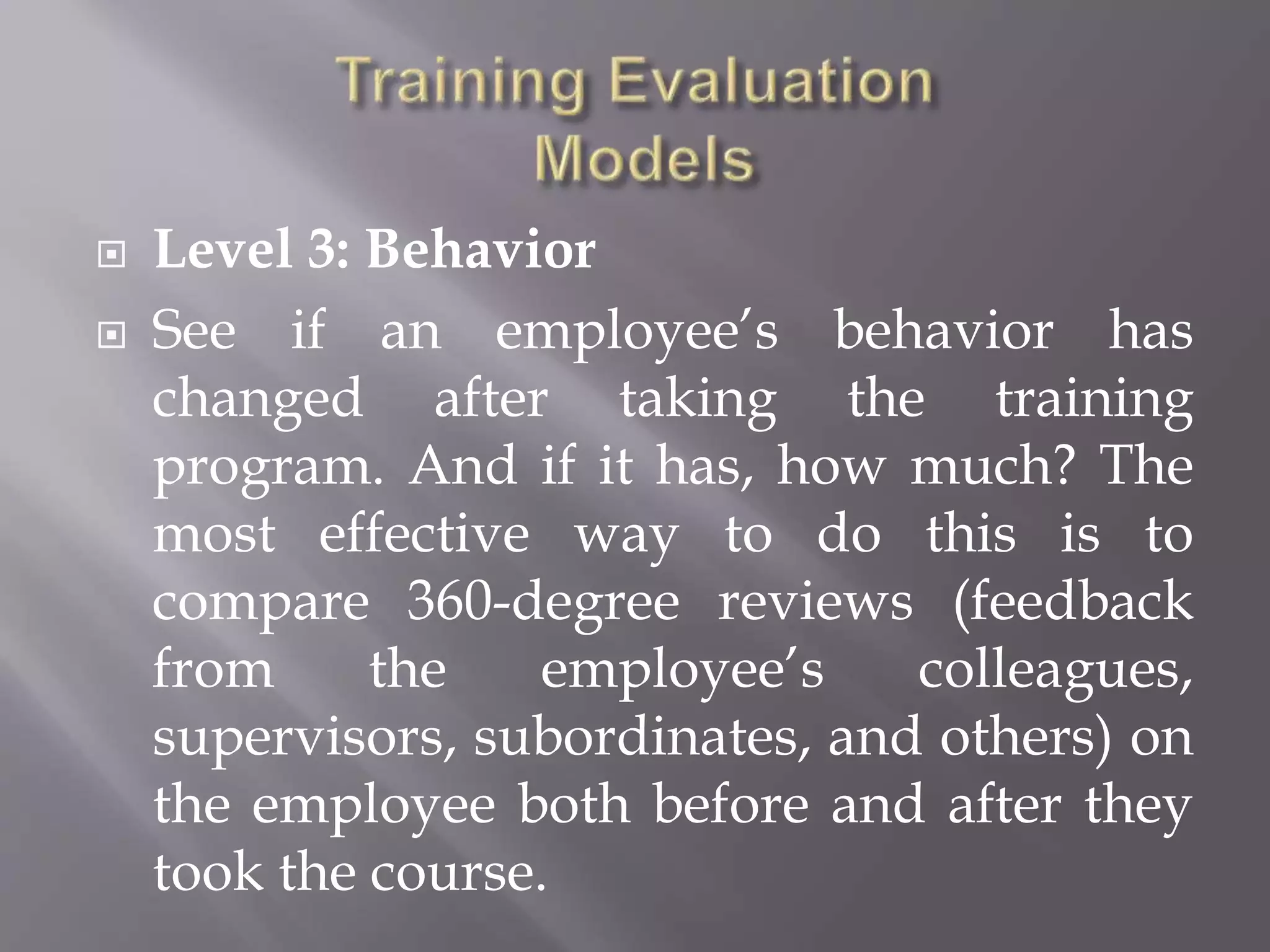  Level 3: Behavior
 See if an employee’s behavior has
changed after taking the training
program. And if it has, how much? The
most effective way to do this is to
compare 360-degree reviews (feedback
from the employee’s colleagues,
supervisors, subordinates, and others) on
the employee both before and after they
took the course.
 