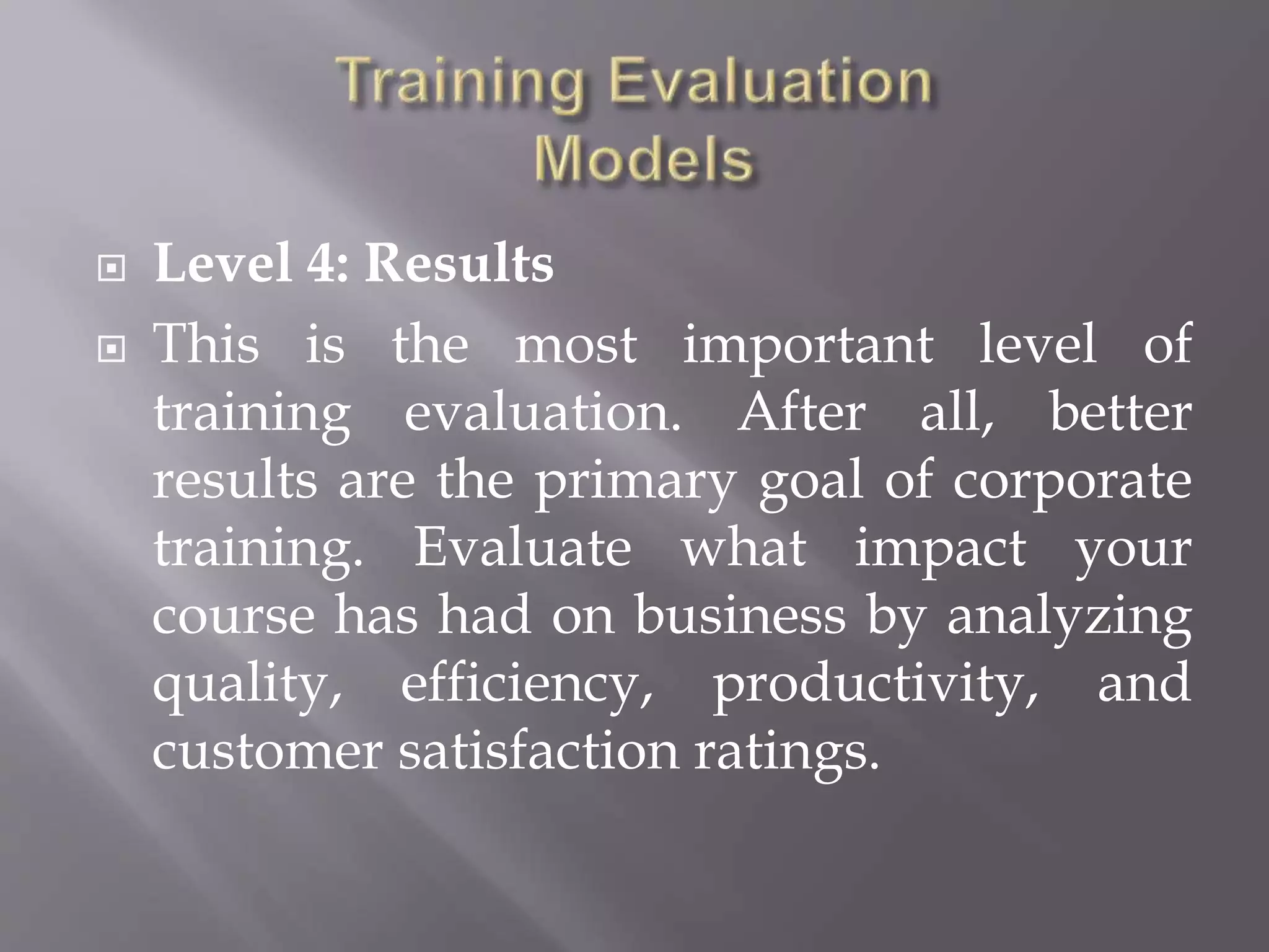  Level 4: Results
 This is the most important level of
training evaluation. After all, better
results are the primary goal of corporate
training. Evaluate what impact your
course has had on business by analyzing
quality, efficiency, productivity, and
customer satisfaction ratings.
 