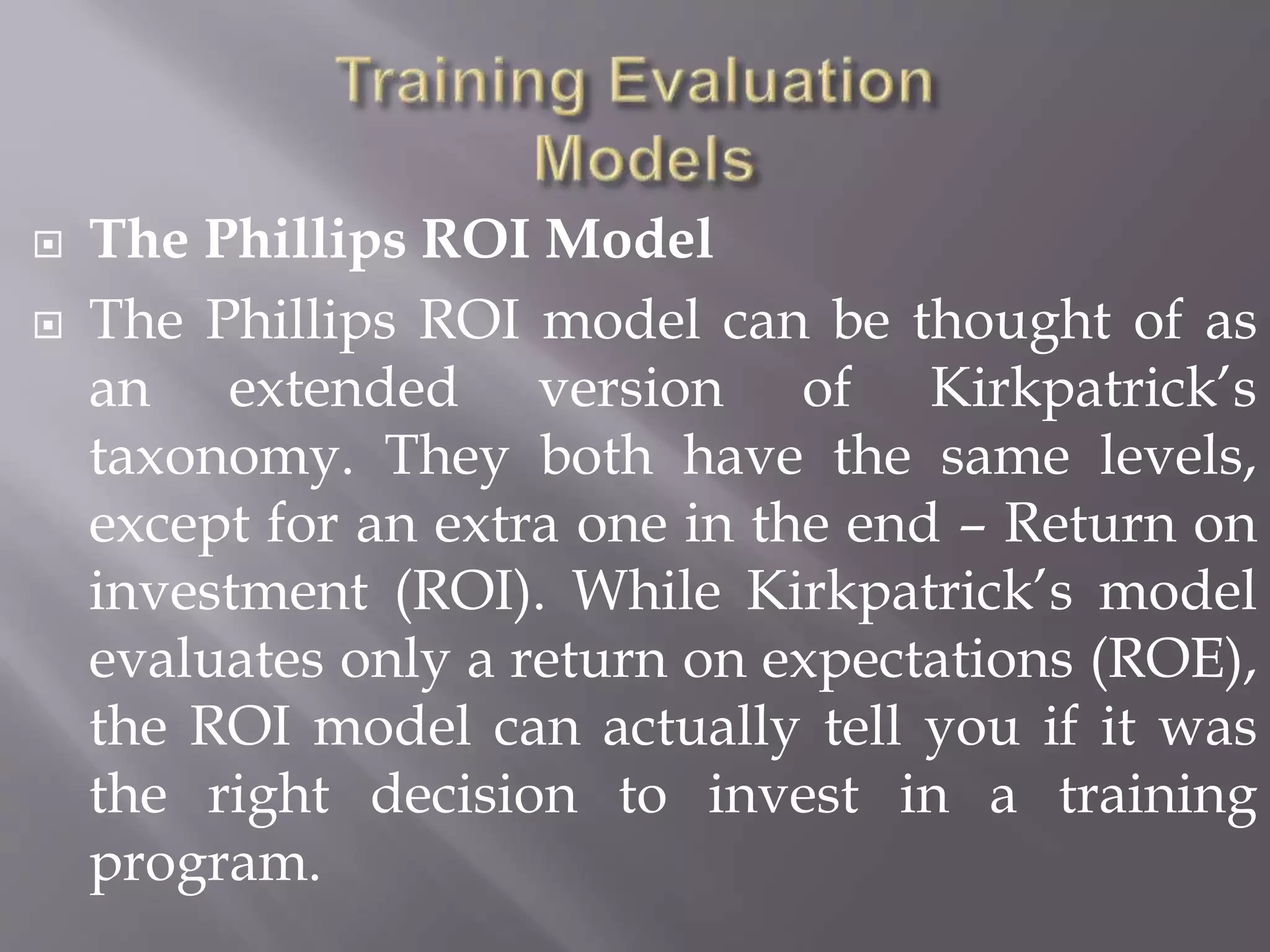  The Phillips ROI Model
 The Phillips ROI model can be thought of as
an extended version of Kirkpatrick’s
taxonomy. They both have the same levels,
except for an extra one in the end – Return on
investment (ROI). While Kirkpatrick’s model
evaluates only a return on expectations (ROE),
the ROI model can actually tell you if it was
the right decision to invest in a training
program.
 