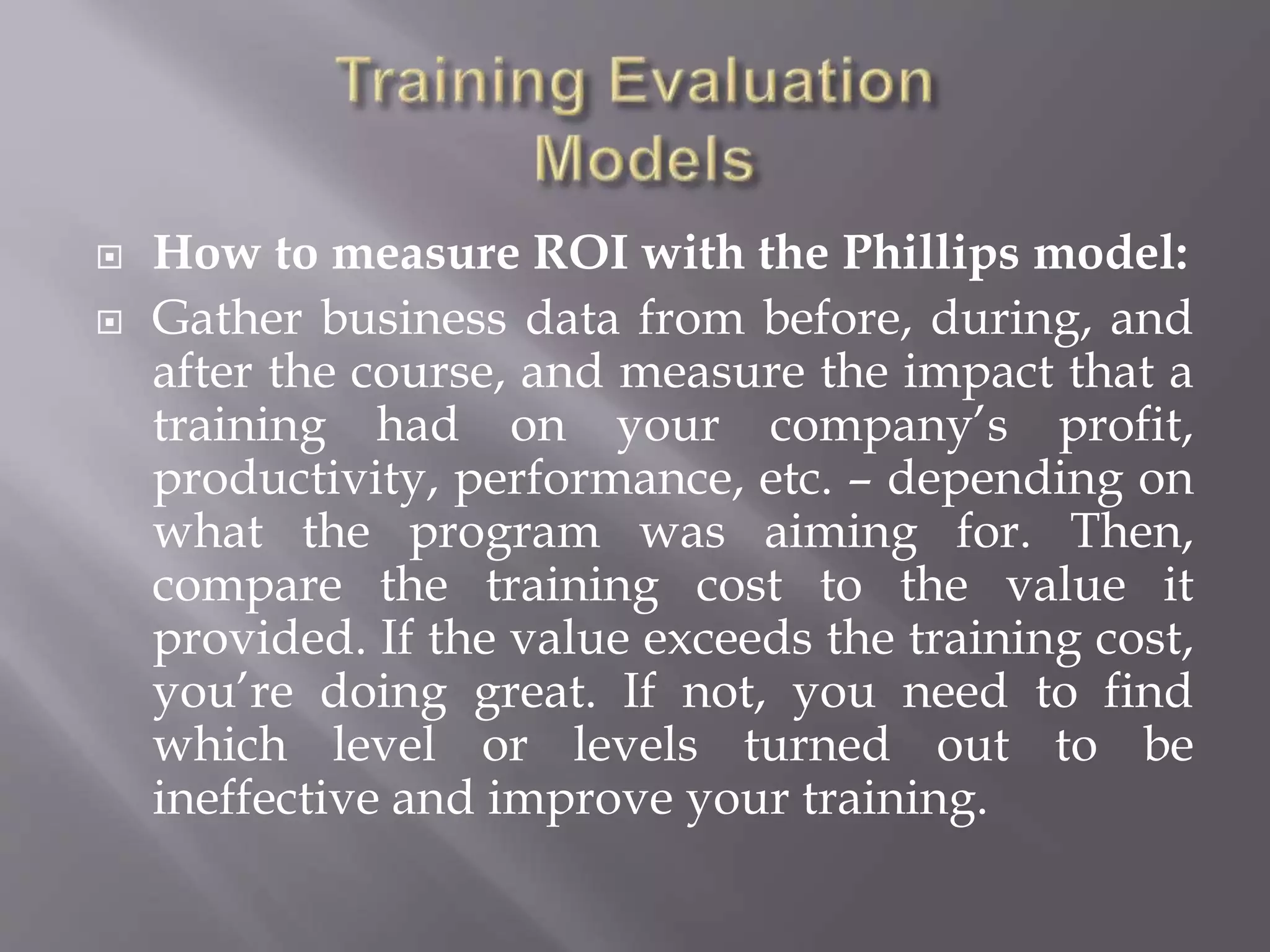  How to measure ROI with the Phillips model:
 Gather business data from before, during, and
after the course, and measure the impact that a
training had on your company’s profit,
productivity, performance, etc. – depending on
what the program was aiming for. Then,
compare the training cost to the value it
provided. If the value exceeds the training cost,
you’re doing great. If not, you need to find
which level or levels turned out to be
ineffective and improve your training.
 